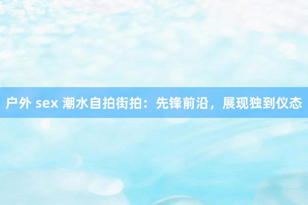 户外 sex 潮水自拍街拍：先锋前沿，展现独到仪态