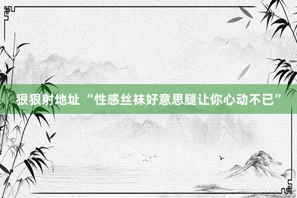 狠狠射地址 “性感丝袜好意思腿让你心动不已”