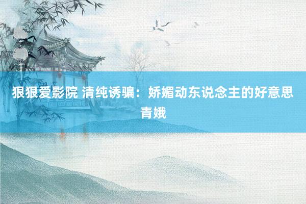 狠狠爱影院 清纯诱骗：娇媚动东说念主的好意思青娥