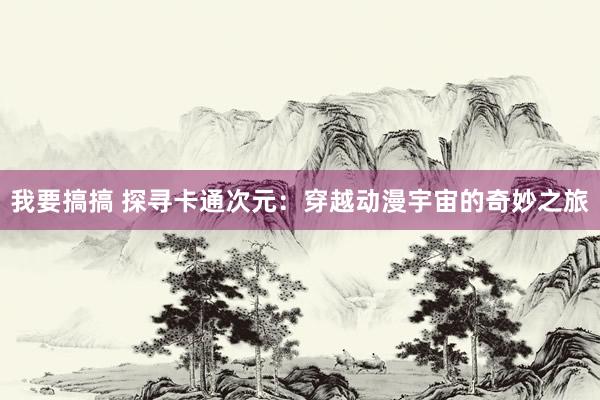 我要搞搞 探寻卡通次元：穿越动漫宇宙的奇妙之旅