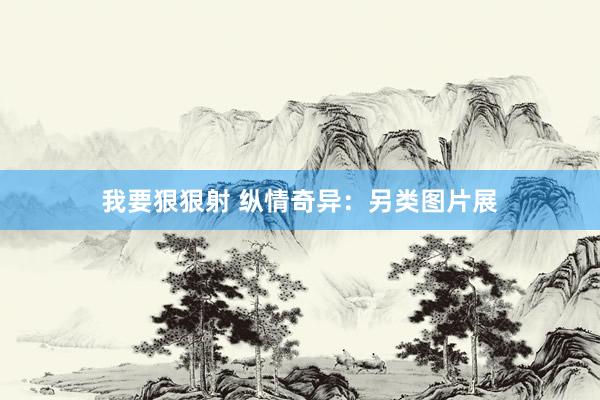 我要狠狠射 纵情奇异：另类图片展