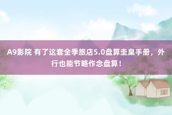 A9影院 有了这套全季旅店5.0盘算圭臬手册，外行也能节略作念盘算！