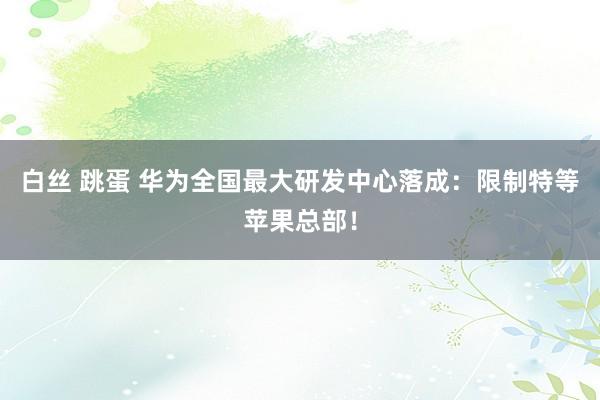 白丝 跳蛋 华为全国最大研发中心落成：限制特等苹果总部！