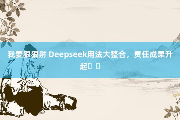 我要狠狠射 Deepseek用法大整合，责任成果升起✈️