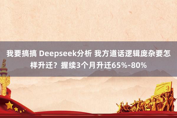 我要搞搞 Deepseek分析 我方道话逻辑庞杂要怎样升迁？握续3个月升迁65%-80%