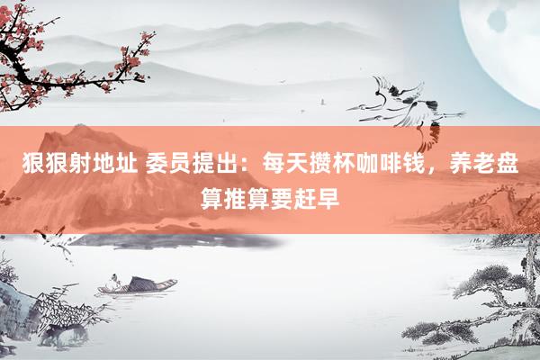 狠狠射地址 委员提出：每天攒杯咖啡钱，养老盘算推算要赶早