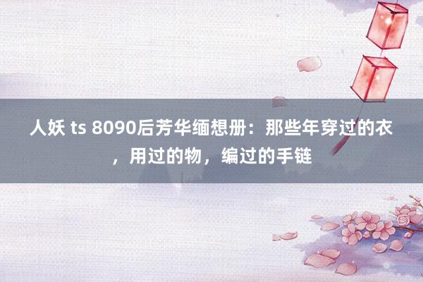 人妖 ts 8090后芳华缅想册：那些年穿过的衣，用过的物，编过的手链