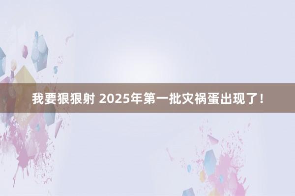 我要狠狠射 2025年第一批灾祸蛋出现了！
