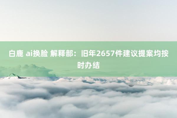 白鹿 ai换脸 解释部：旧年2657件建议提案均按时办结