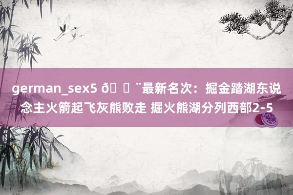 german_sex5 🚨最新名次：掘金踏湖东说念主火箭起飞灰熊败走 掘火熊湖分列西部2-5
