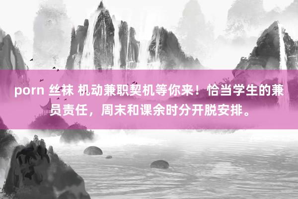 porn 丝袜 机动兼职契机等你来！恰当学生的兼员责任，周末和课余时分开脱安排。