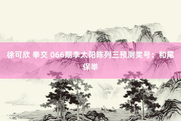 徐可欣 拳交 066期李太阳陈列三预测奖号：和尾保举