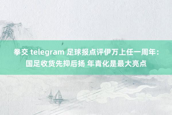 拳交 telegram 足球报点评伊万上任一周年：国足收货先抑后扬 年青化是最大亮点