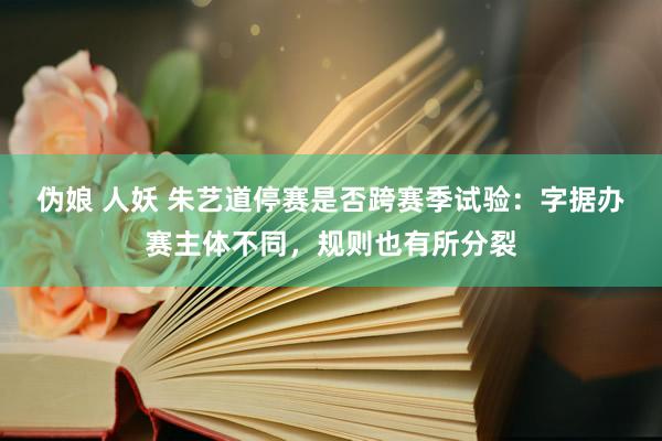伪娘 人妖 朱艺道停赛是否跨赛季试验：字据办赛主体不同，规则也有所分裂
