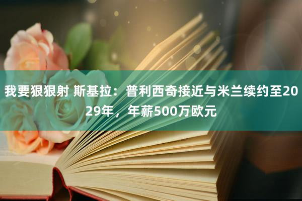 我要狠狠射 斯基拉：普利西奇接近与米兰续约至2029年，年薪500万欧元