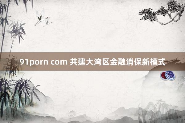 91porn com 共建大湾区金融消保新模式