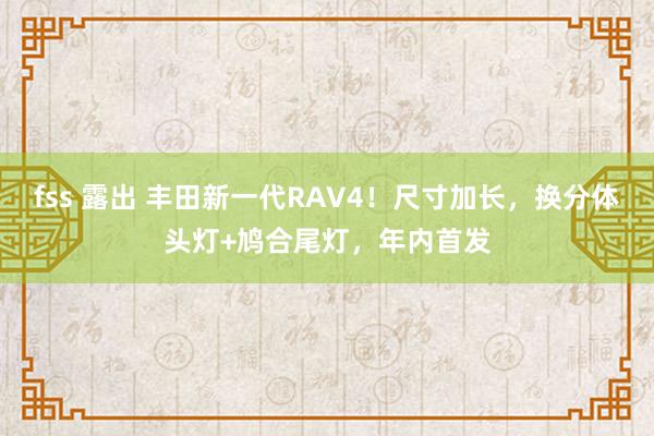 fss 露出 丰田新一代RAV4！尺寸加长，换分体头灯+鸠合尾灯，年内首发