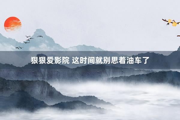 狠狠爱影院 这时间就别思着油车了