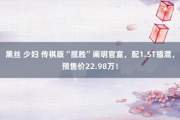 黑丝 少妇 传祺版“揽胜”阐明官宣，配1.5T插混，预售价22.98万！