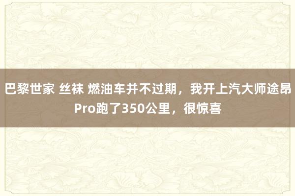 巴黎世家 丝袜 燃油车并不过期，我开上汽大师途昂Pro跑了350公里，很惊喜