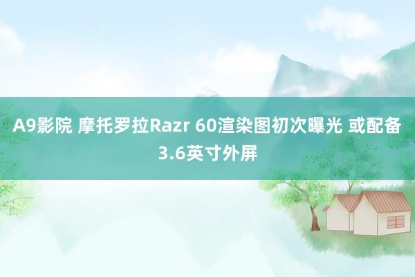 A9影院 摩托罗拉Razr 60渲染图初次曝光 或配备3.6英寸外屏