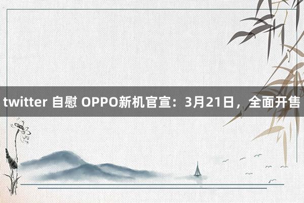 twitter 自慰 OPPO新机官宣：3月21日，全面开售