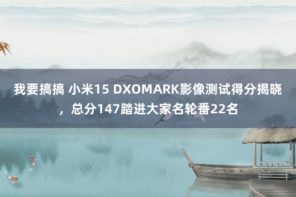 我要搞搞 小米15 DXOMARK影像测试得分揭晓，总分147踏进大家名轮番22名