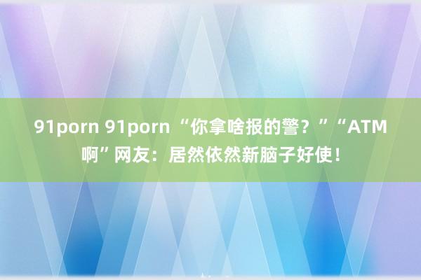 91porn 91porn “你拿啥报的警？”“ATM啊”网友：居然依然新脑子好使！