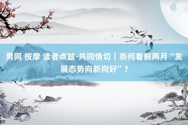 男同 按摩 读者点题·共同情切｜奈何看前两月“发展态势向新向好”？