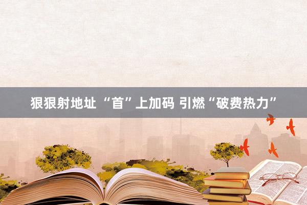 狠狠射地址 “首”上加码 引燃“破费热力”