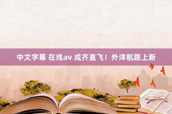 中文字幕 在线av 成齐直飞！外洋航路上新