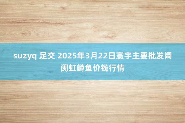 suzyq 足交 2025年3月22日寰宇主要批发阛阓虹鳟鱼价钱行情