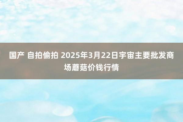 国产 自拍偷拍 2025年3月22日宇宙主要批发商场蘑菇价钱行情