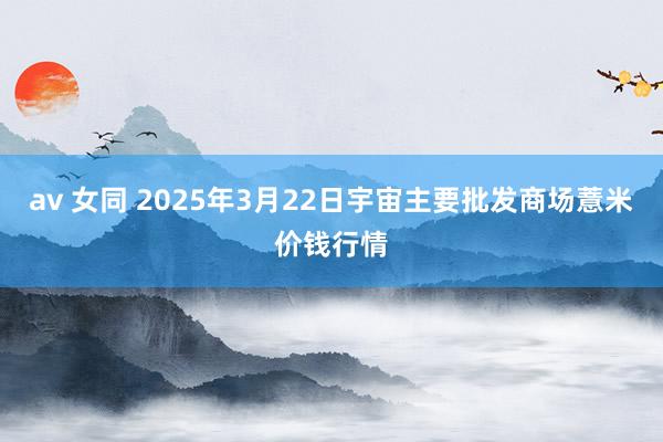 av 女同 2025年3月22日宇宙主要批发商场薏米价钱行情