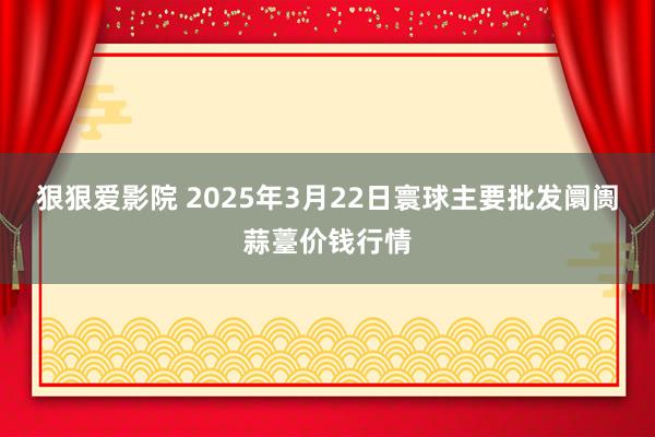 狠狠爱影院 2025年3月22日寰球主要批发阛阓蒜薹价钱行情