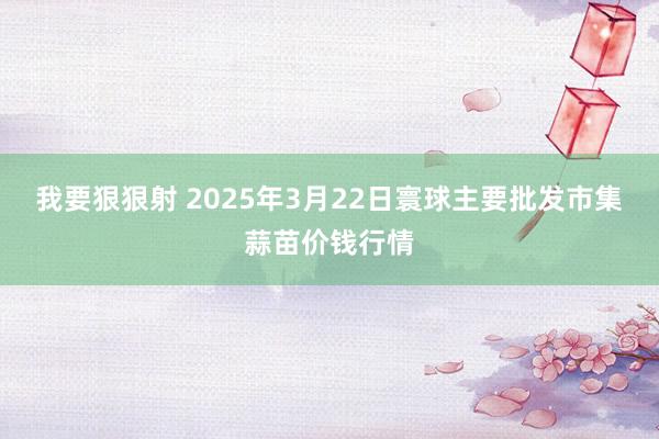 我要狠狠射 2025年3月22日寰球主要批发市集蒜苗价钱行情