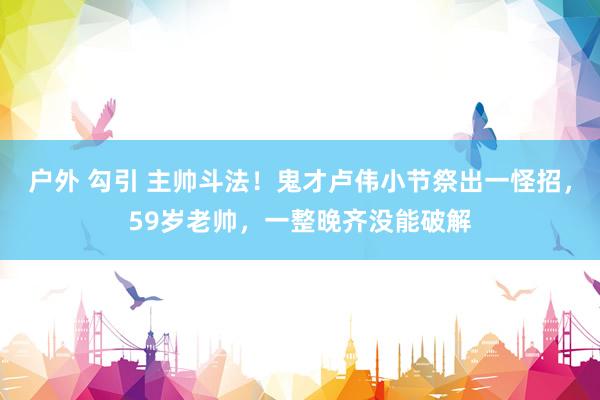 户外 勾引 主帅斗法！鬼才卢伟小节祭出一怪招，59岁老帅，一整晚齐没能破解