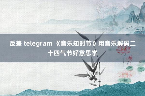 反差 telegram 《音乐知时节》用音乐解码二十四气节好意思学
