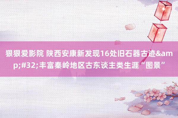 狠狠爱影院 陕西安康新发现16处旧石器古迹&#32;丰富秦岭地区古东谈主类生涯“图景”