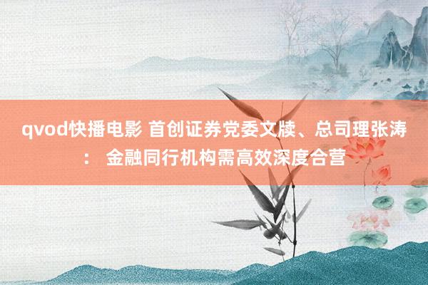 qvod快播电影 首创证券党委文牍、总司理张涛： 金融同行机构需高效深度合营