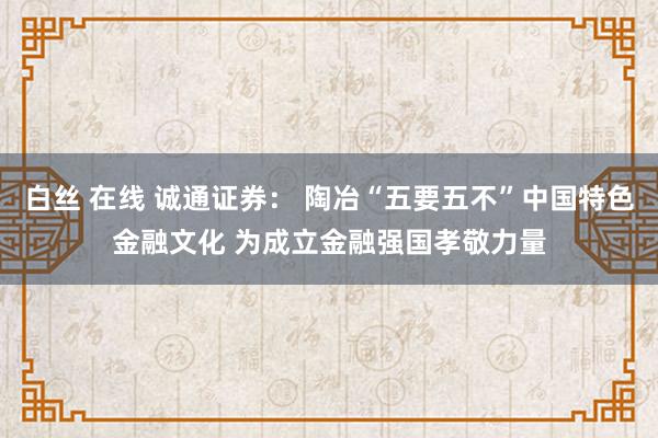 白丝 在线 诚通证券： 陶冶“五要五不”中国特色金融文化 为成立金融强国孝敬力量