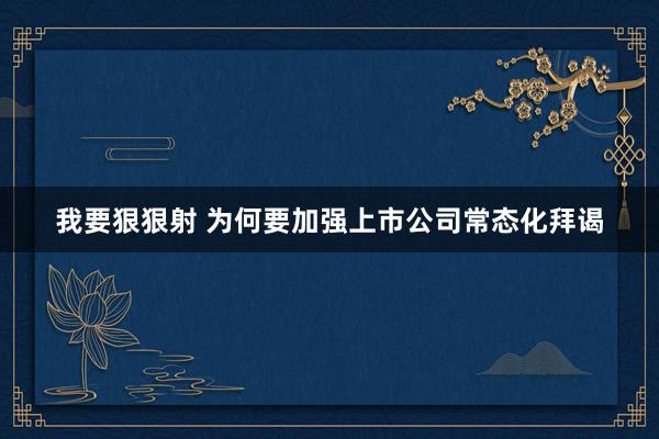 我要狠狠射 为何要加强上市公司常态化拜谒