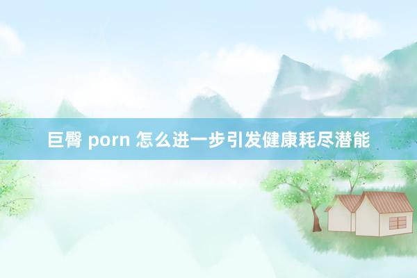 巨臀 porn 怎么进一步引发健康耗尽潜能
