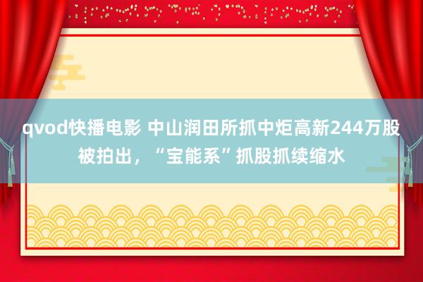 qvod快播电影 中山润田所抓中炬高新244万股被拍出，“宝能系”抓股抓续缩水