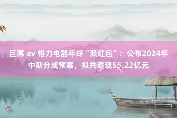 巨屌 av 格力电器年终“派红包”：公布2024年中期分成预案，拟共派现55.22亿元