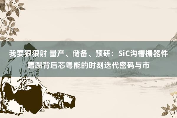 我要狠狠射 量产、储备、预研：SiC沟槽栅器件蹧蹋背后芯粤能的时刻迭代密码与市
