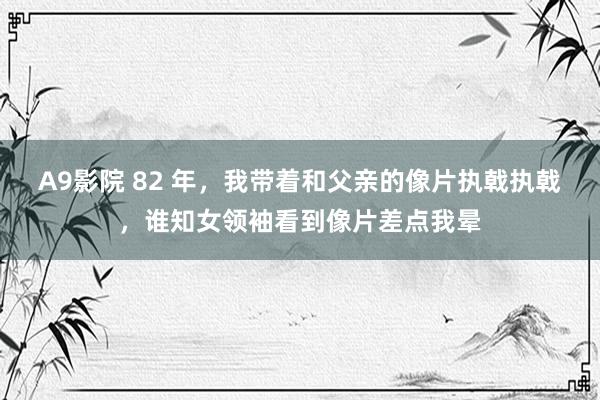 A9影院 82 年，我带着和父亲的像片执戟执戟，谁知女领袖看到像片差点我晕