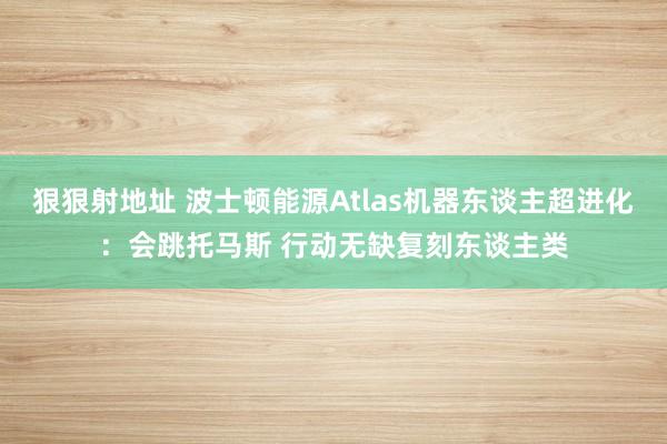 狠狠射地址 波士顿能源Atlas机器东谈主超进化：会跳托马斯 行动无缺复刻东谈主类