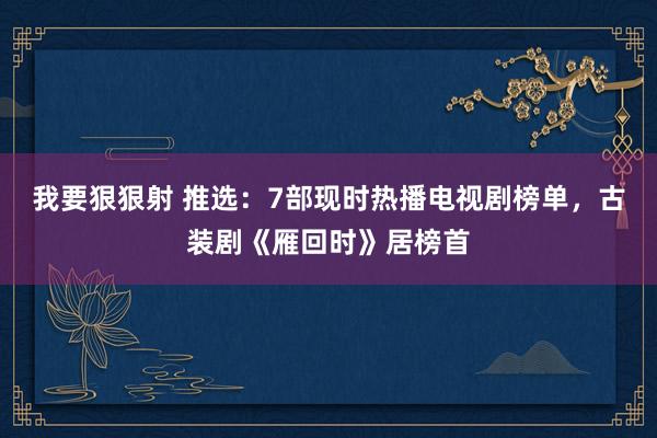 我要狠狠射 推选：7部现时热播电视剧榜单，古装剧《雁回时》居榜首