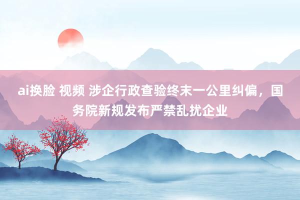 ai换脸 视频 涉企行政查验终末一公里纠偏，国务院新规发布严禁乱扰企业